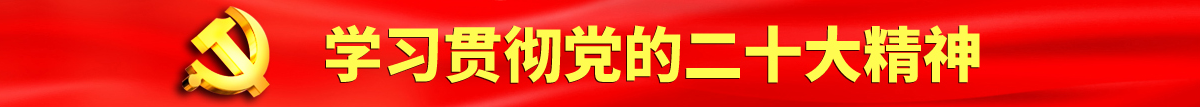 男生的鸡鸡擦插入女生的逼里图片认真学习贯彻落实党的二十大会议精神